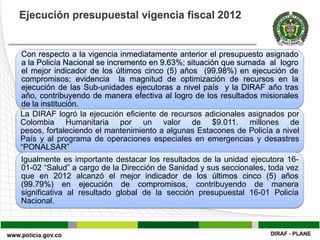 Ejecución presupuestal vigencia fiscal 2012


Con respecto a la vigencia inmediatamente anterior el presupuesto asignado
a la Policía Nacional se incremento en 9.63%; situación que sumada al logro
el mejor indicador de los últimos cinco (5) años (99.98%) en ejecución de
compromisos; evidencia la magnitud de optimización de recursos en la
ejecución de las Sub-unidades ejecutoras a nivel país y la DIRAF año tras
año, contribuyendo de manera efectiva al logro de los resultados misionales
de la institución.
La DIRAF logró la ejecución eficiente de recursos adicionales asignados por
Colombia Humanitaria por un valor de $9.011. millones de
pesos, fortaleciendo el mantenimiento a algunas Estacones de Policía a nivel
País y al programa de operaciones especiales en emergencias y desastres
“PONALSAR”
Igualmente es importante destacar los resultados de la unidad ejecutora 16-
01-02 “Salud” a cargo de la Dirección de Sanidad y sus seccionales, toda vez
que en 2012 alcanzó el mejor indicador de los últimos cinco (5) años
(99.79%) en ejecución de compromisos, contribuyendo de manera
significativa al resultado global de la sección presupuestal 16-01 Policía
Nacional.
 