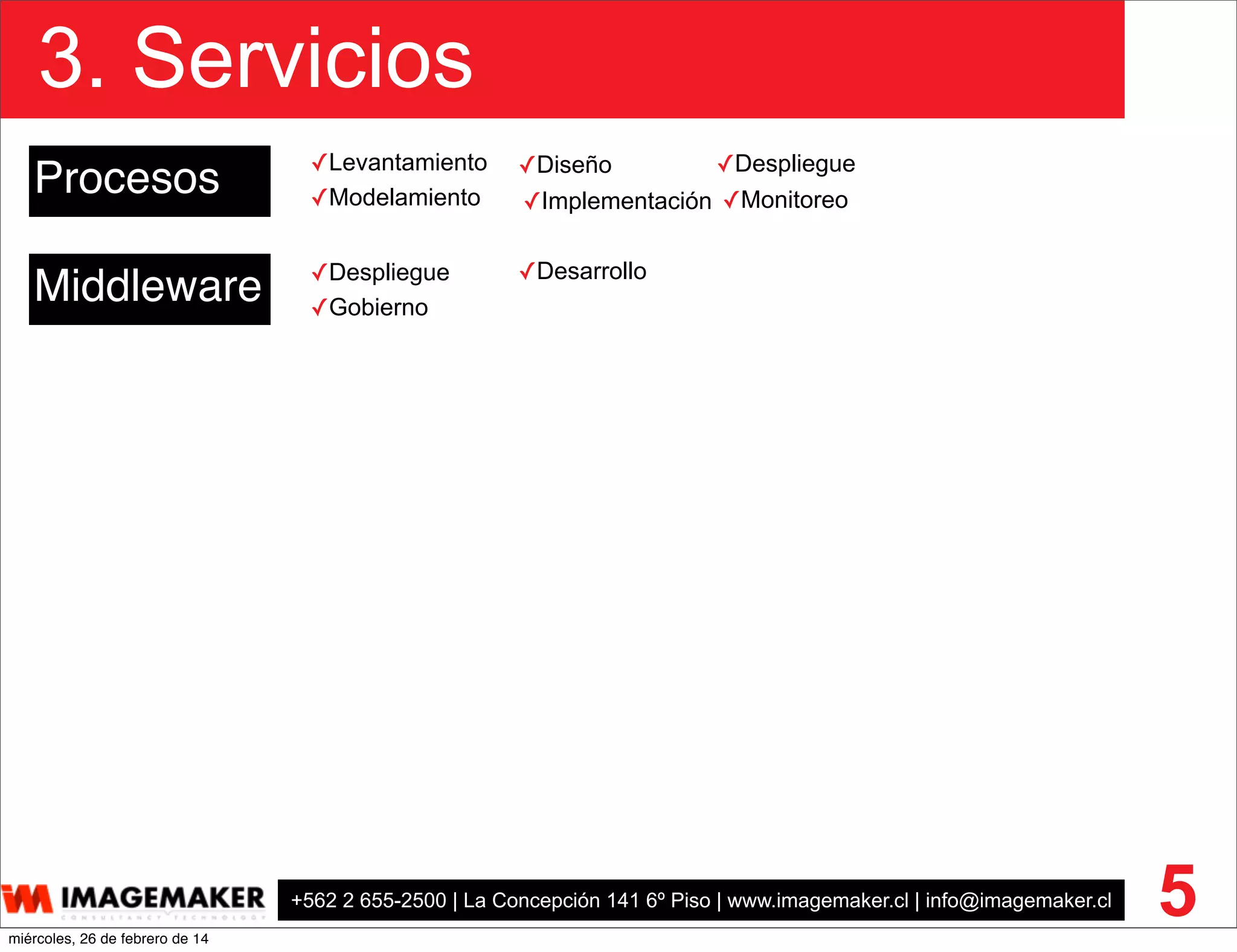 +562 2 655-2500 | La Concepción 141 6º Piso | www.imagemaker.cl | info@imagemaker.cl
3. Servicios
5
Procesos
Middleware ✓Despliegue
✓Gobierno
✓Desarrollo
✓Diseño
✓Implementación✓Modelamiento ✓Monitoreo
✓Despliegue✓Levantamiento
miércoles, 26 de febrero de 14
 