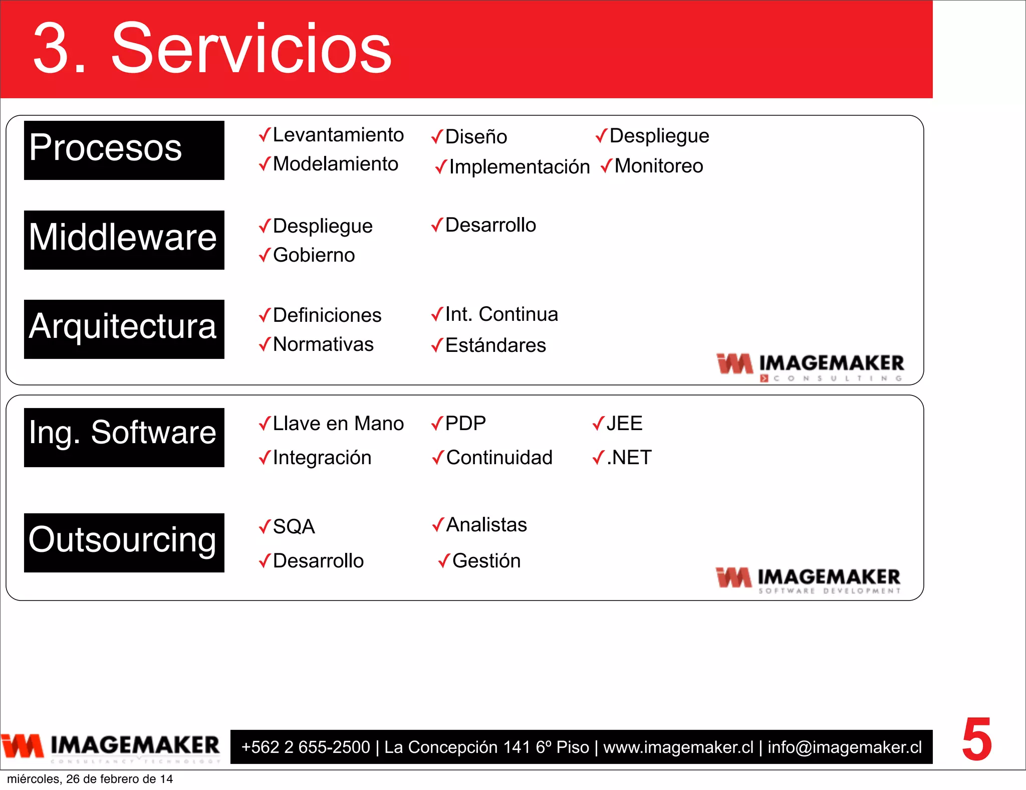 +562 2 655-2500 | La Concepción 141 6º Piso | www.imagemaker.cl | info@imagemaker.cl
3. Servicios
5
Procesos
Middleware
Ing. Software
Outsourcing
✓Despliegue
✓Gobierno
✓Desarrollo
Arquitectura ✓Definiciones
✓Normativas
✓Int. Continua
✓Estándares
✓SQA
✓Desarrollo
✓Analistas
✓Gestión
✓JEE
✓.NET
✓Llave en Mano
✓Integración
✓PDP
✓Continuidad
✓Diseño
✓Implementación✓Modelamiento ✓Monitoreo
✓Despliegue✓Levantamiento
miércoles, 26 de febrero de 14
 