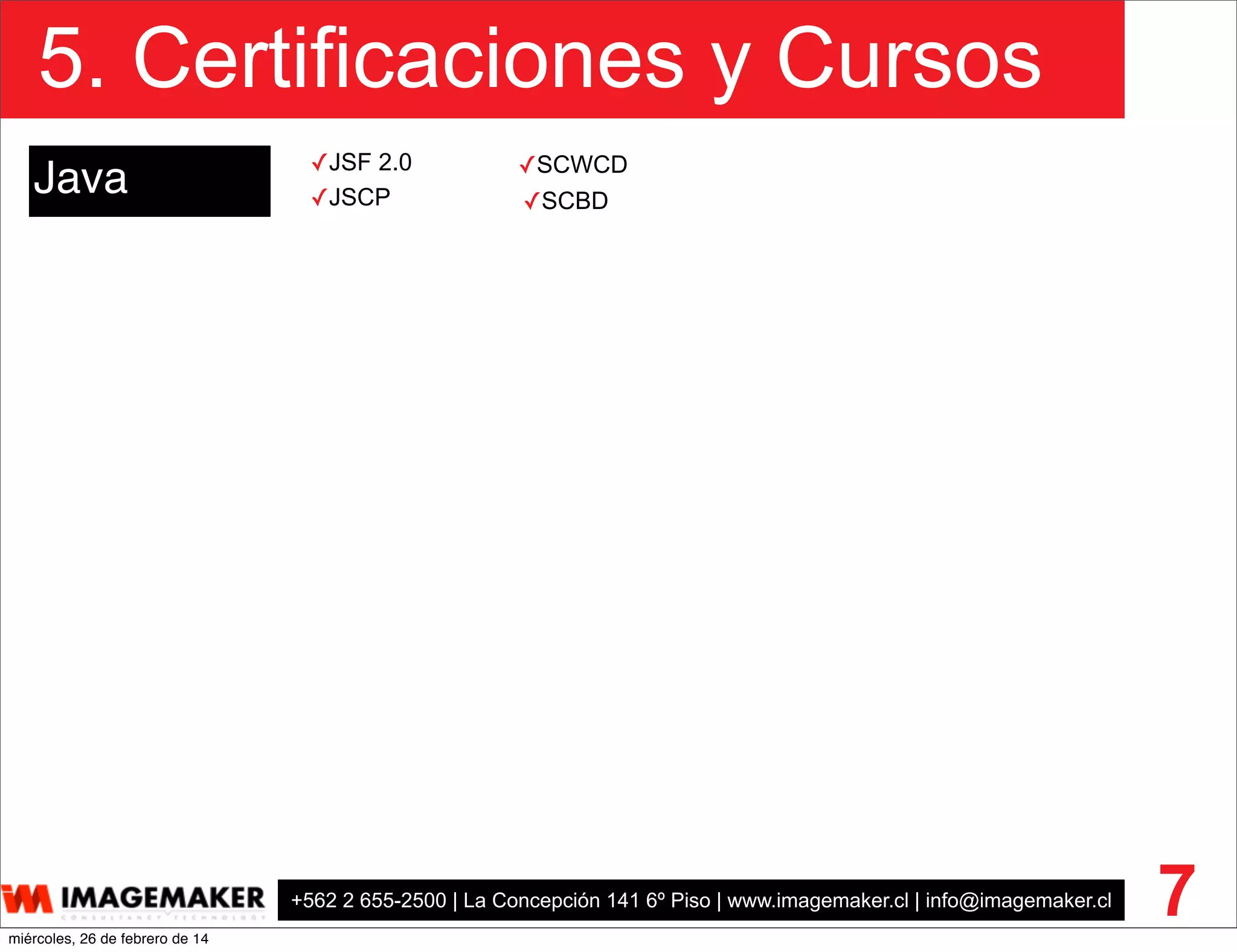 +562 2 655-2500 | La Concepción 141 6º Piso | www.imagemaker.cl | info@imagemaker.cl
5. Certificaciones y Cursos
7
Java ✓SCWCD
✓SCBD✓JSCP
✓JSF 2.0
miércoles, 26 de febrero de 14
 