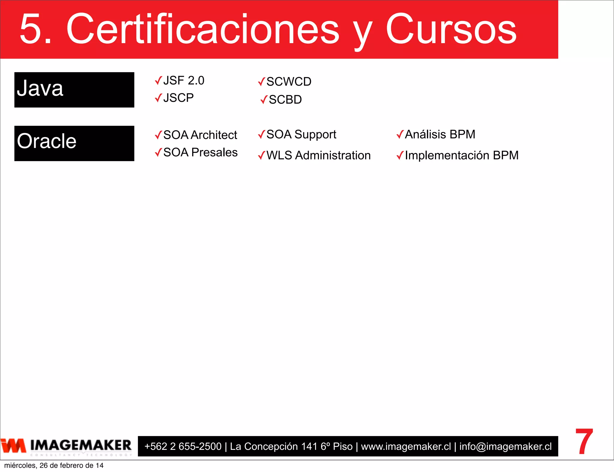 +562 2 655-2500 | La Concepción 141 6º Piso | www.imagemaker.cl | info@imagemaker.cl
5. Certificaciones y Cursos
7
Java
Oracle ✓SOA Architect
✓SOA Presales
✓SOA Support
✓SCWCD
✓SCBD✓JSCP
✓JSF 2.0
✓WLS Administration
✓Análisis BPM
✓Implementación BPM
miércoles, 26 de febrero de 14
 
