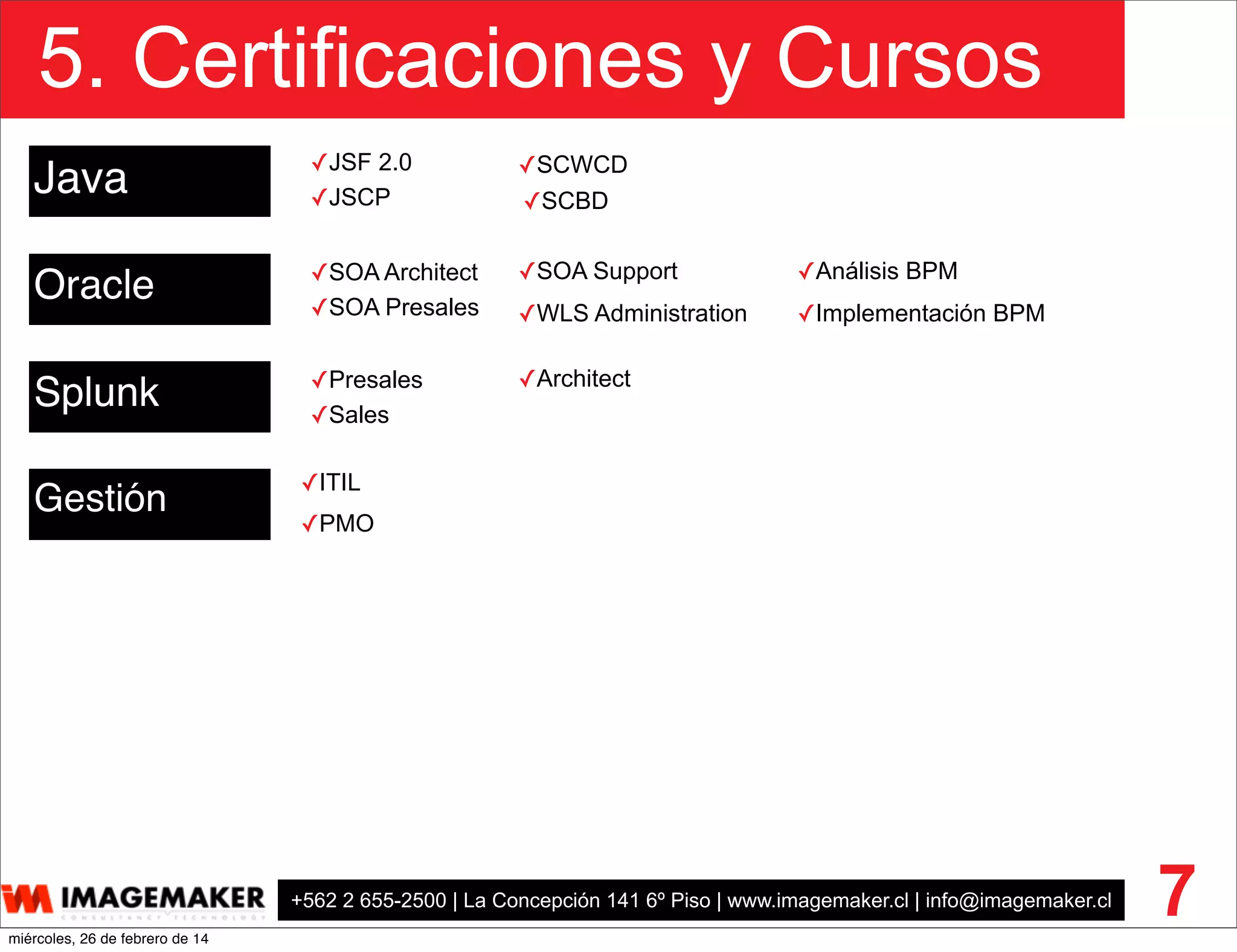 +562 2 655-2500 | La Concepción 141 6º Piso | www.imagemaker.cl | info@imagemaker.cl
5. Certificaciones y Cursos
7
Java
Oracle
Gestión
✓SOA Architect
✓SOA Presales
✓SOA Support
Splunk ✓Presales
✓Sales
✓Architect
✓ITIL
✓PMO
✓SCWCD
✓SCBD✓JSCP
✓JSF 2.0
✓WLS Administration
✓Análisis BPM
✓Implementación BPM
miércoles, 26 de febrero de 14
 