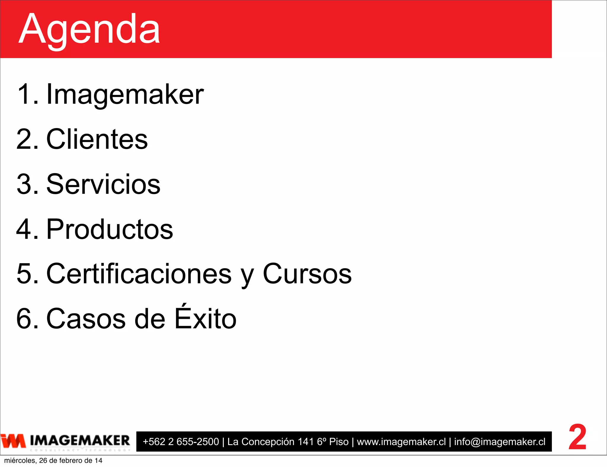 Agenda
+562 2 655-2500 | La Concepción 141 6º Piso | www.imagemaker.cl | info@imagemaker.cl
1. Imagemaker
2. Clientes
3. Servicios
4. Productos
5. Certificaciones y Cursos
6. Casos de Éxito
2miércoles, 26 de febrero de 14
 