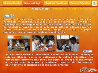 Brindar a los estudiantes y sus familias, un proceso de formación
humanista y cristiana, apoyados en el conocimiento científico y
tecnológico, que responde a las necesidades de una sociedad en
permanente renovación, con el fin de prepararlos para tomar opciones
vitales en favor de su desarrollo integral y asumir un papel
protagónico en la consecución de un mundo mejor.
Misión
Visión
Para el 2024 seremos reconocidos a nivel nacional como un colegio
católico bilingüe, con altos estándares de calidad educativa, con
estudiantes testimoniantes de los principios del evangelio; que integra
a la sociedad hombres y mujeres, capaces de transformar
positivamente el contexto en el que están inmersos.
Símbolos Misión/Visión Modelo PedagógicoPrincipiosP.E.I.C.
Servicios BeneficiosNuestra Familia Nuestro Colegio Pastoral Educativa
 