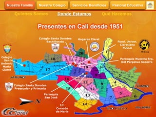 Presentes en Cali desde 1951
Quienes Somos Donde Estamos Qué Hacemos
Colegio
San
Antonio
Maria
Claret
Colegio Santa Dorotea
Preescolar y Primaria
Parroquia
San José
J.I.
Corazón
de Maria
Colegio Santa Dorotea
Bachillerato Fund. Univer.
Claretiana
FUCLA
Parroquia Nuestra Sra.
Del Perpetuo Socorro
Hogares Claret
Servicios BeneficiosNuestra Familia Nuestro Colegio Pastoral Educativa
 