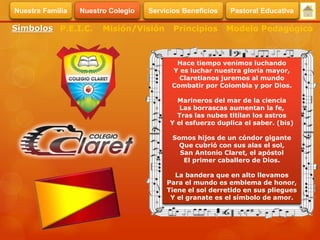 Hace tiempo venimos luchando
Y es luchar nuestra gloria mayor,
Claretianos juremos al mundo
Combatir por Colombia y por Dios.
Marineros del mar de la ciencia
Las borrascas aumentan la fe,
Tras las nubes titilan los astros
Y el esfuerzo duplica el saber. (bis)
Somos hijos de un cóndor gigante
Que cubrió con sus alas el sol,
San Antonio Claret, el apóstol
El primer caballero de Dios.
La bandera que en alto llevamos
Para el mundo es emblema de honor,
Tiene el sol derretido en sus pliegues
Y el granate es el símbolo de amor.
Símbolos Misión/Visión Modelo PedagógicoPrincipiosP.E.I.C.
Servicios BeneficiosNuestra Familia Nuestro Colegio Pastoral Educativa
 