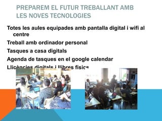PREPAREM EL FUTUR TREBALLANT AMB
LES NOVES TECNOLOGIES
Totes les aules equipades amb pantalla digital i wifi al
centre
Treball amb ordinador personal
Tasques a casa digitals
Agenda de tasques en el google calendar
Llicències digitals i llibres físics
 
