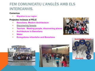 FEM COMUNICATIU L’ANGLÈS AMB ELS
INTERCANVIS.
Comenius
 Migration in our region
Projectes inclosos al PELE
 Barcelona. Modern Architecture
 Discovering forests
 Tourism. Meeting people, discovering places
 Architecture in Barcelona
 Water
 Ecosystems inIserlohn and Barcelona
 