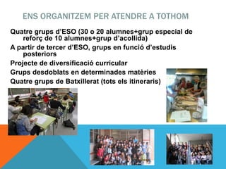 ENS ORGANITZEM PER ATENDRE A TOTHOM
Quatre grups d’ESO (30 o 20 alumnes+grup especial de
reforç de 10 alumnes+grup d’acollida)
A partir de tercer d’ESO, grups en funció d’estudis
posteriors
Projecte de diversificació curricular
Grups desdoblats en determinades matèries
Quatre grups de Batxillerat (tots els itineraris)
 