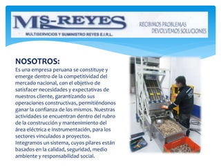 NOSOTROS:
Es una empresa peruana se constituye y
emerge dentro de la competitividad del
mercado nacional, con el objetivo de
satisfacer necesidades y expectativas de
nuestros cliente, garantizando sus
operaciones constructivas, permitiéndonos
ganar la confianza de los mismos. Nuestras
actividades se encuentran dentro del rubro
de la construcción y mantenimiento del
área eléctrica e instrumentación, para los
sectores vinculados a proyectos.
Integramos un sistema, cuyos pilares están
basados en la calidad, seguridad, medio
ambiente y responsabilidad social.
 