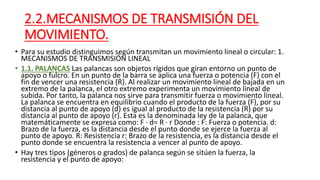 2.2.MECANISMOS DE TRANSMISIÓN DEL
MOVIMIENTO.
• Para su estudio distinguimos según transmitan un movimiento lineal o circular: 1.
MECANISMOS DE TRANSMISIÓN LINEAL
• 1.1. PALANCAS Las palancas son objetos rígidos que giran entorno un punto de
apoyo o fulcro. En un punto de la barra se aplica una fuerza o potencia (F) con el
fin de vencer una resistencia (R). Al realizar un movimiento lineal de bajada en un
extremo de la palanca, el otro extremo experimenta un movimiento lineal de
subida. Por tanto, la palanca nos sirve para transmitir fuerza o movimiento lineal.
La palanca se encuentra en equilibrio cuando el producto de la fuerza (F), por su
distancia al punto de apoyo (d) es igual al producto de la resistencia (R) por su
distancia al punto de apoyo (r). Esta es la denominada ley de la palanca, que
matemáticamente se expresa como: F · d= R · r Donde : F: Fuerza o potencia. d:
Brazo de la fuerza, es la distancia desde el punto donde se ejerce la fuerza al
punto de apoyo. R: Resistencia r: Brazo de la resistencia, es la distancia desde el
punto donde se encuentra la resistencia a vencer al punto de apoyo.
• Hay tres tipos (géneros o grados) de palanca según se sitúen la fuerza, la
resistencia y el punto de apoyo:
 