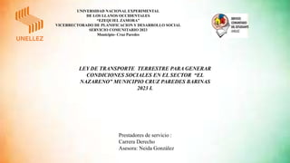 UNIVERSIDAD NACIONAL EXPERIMENTAL
DE LOS LLANOS OCCIDENTALES
“EZEQUIEL ZAMORA”
VICERRECTORADO DE PLANIFICACION Y DESARROLLO SOCIAL
SERVICIO COMUNITARIO 2023
Municipio- Cruz Paredes
Prestadores de servicio :
Carrera Derecho
Asesora: Neida González
LEY DE TRANSPORTE TERRESTRE PARA GENERAR
CONDICIONES SOCIALES EN EL SECTOR “EL
NAZARENO” MUNICIPIO CRUZ PAREDES BARINAS
2023 I.
 