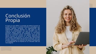 En base a lo que define La provisión de talento humano se
puede decir que es un proceso dinámico y estratégico que
requiere atención constante. Las organizaciones que
implementan prácticas efectivas en cada etapa no solo
mejoran su competitividad, sino que también crean un
ambiente laboral positivo que fomenta el crecimiento
personal y profesional de sus empleados. En un mundo
laboral en constante cambio, una gestión adecuada del
talento humano se convierte en un factor determinante
para el éxito organizacional. Un proceso bien estructurado
no solo mejora la calidad del personal contratado, sino que
también contribuye a la retención del talento, fortaleciendo
la competitividad de la empresa en un mercado cada vez
más exigente
Conclusión
Propia
 