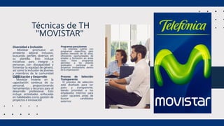 Diversidad e Inclusión
Movistar promueve un
ambiente laboral inclusivo,
buscando perfiles diversos en
su plantilla. Esto incluye
iniciativas para integrar a
personas con discapacidad y
fomentar la equidad de género,
así como la inclusión de jóvenes
y miembros de la comunidad
LGBTI
Técnicas de TH
"MOVISTAR"
Programas para Jóvenes
La empresa cuenta con
programas específicos para
jóvenes menores de 30 años,
ofreciendo oportunidades de
empleo y formación en áreas
clave. Estos programas
permiten a los jóvenes
graduados participar en
proyectos innovadores dentro
de la organización
Capacitación y Desarrollo
Movistar invierte en la
capacitación continua de su
personal, proporcionando
herramientas y recursos para el
desarrollo profesional. Esto
incluye actividades enfocadas
en habilidades como gestión de
proyectos e innovación
Proceso de Selección
Transparente
El proceso de selección
está diseñado para ser
justo y transparente,
dando prioridad a los
empleados internos para
cubrir vacantes antes de
buscar candidatos
externos
 