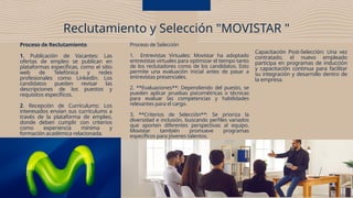 Proceso de Reclutamiento
1. Publicación de Vacantes: Las
ofertas de empleo se publican en
plataformas específicas, como el sitio
web de Telefónica y redes
profesionales como LinkedIn. Los
candidatos pueden revisar las
descripciones de los puestos y
requisitos específicos.
2. Recepción de Currículums: Los
interesados envían sus currículums a
través de la plataforma de empleo,
donde deben cumplir con criterios
como experiencia mínima y
formación académica relacionada.
Reclutamiento y Selección "MOVISTAR "
Proceso de Selección
1. Entrevistas Virtuales: Movistar ha adoptado
entrevistas virtuales para optimizar el tiempo tanto
de los reclutadores como de los candidatos. Esto
permite una evaluación inicial antes de pasar a
entrevistas presenciales.
2. **Evaluaciones**: Dependiendo del puesto, se
pueden aplicar pruebas psicométricas o técnicas
para evaluar las competencias y habilidades
relevantes para el cargo.
3. **Criterios de Selección**: Se prioriza la
diversidad e inclusión, buscando perfiles variados
que aporten diferentes perspectivas al equipo.
Movistar también promueve programas
específicos para jóvenes talentos.
Capacitación Post-Selección: Una vez
contratado, el nuevo empleado
participa en programas de inducción
y capacitación continua para facilitar
su integración y desarrollo dentro de
la empresa.
 