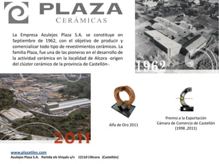 La Empresa Azulejos Plaza S.A. se constituye en
 Septiembre de 1962, con el objetivo de producir y
 comercializar todo tipo de revestimientos cerámicos. La
 familia Plaza, fue una de las pioneras en el desarrollo de
 la actividad cerámica en la localidad de Alcora -origen
 del clúster cerámico de la provincia de Castellón-.




                                                                                      Premio a la Exportación
                                                                Alfa de Oro 2011   Cámara de Comercio de Castellón
                                                                                            (1998 ,2011)




www.plazatiles.com
Azulejos Plaza S.A. Partida els Vinyals s/n 12110 L’Alcora (Castellón)
 