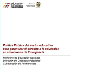 Política Pública del sector educativo
para garantizar el derecho a la educación
en situaciones de Emergencia
Ministerio de Educación Nacional
Dirección de Cobertura y Equidad
Subdirección de Permanencia
 