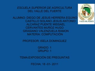 ESCUELA SUPERIOR DE AGRICULTURA
        DEL VALLE DEL FUERTE

ALUMNO: DIEGO DE JESUS HERRERA EGUINO
       CASTILLO SOLANO JESUS ANTONIO
        ALCARAZ PUENTE MISSAEL
       CERVANTES MUÑOZ HUGO
     GRASIANO VALENZUELA RAMON
        MATERIA: COMPUTACIÓN

     PROFESOR: ISELA DOMINGUEZ

              GRADO: 1
              GRUPO: 1

    TEMA:EXPOSICIÓN DE PREGUNTAS

          FECHA: 18 -01- 2011
 