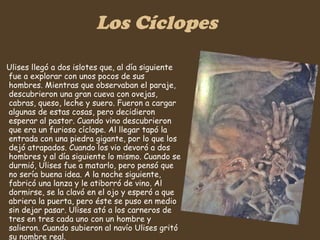 Los Cíclopes Ulises llegó a dos islotes que, al día siguiente fue a explorar con unos pocos de sus hombres. Mientras que observaban el paraje, descubrieron una gran cueva con ovejas, cabras, queso, leche y suero. Fueron a cargar algunas de estas cosas, pero decidieron esperar al pastor. Cuando vino descubrieron que era un furioso cíclope. Al llegar tapó la entrada con una piedra gigante, por lo que los dejó atrapados. Cuando los vio devoró a dos hombres y al día siguiente lo mismo. Cuando se durmió, Ulises fue a matarlo, pero pensó que no sería buena idea. A la noche siguiente, fabricó una lanza y le atiborró de vino. Al dormirse, se la clavó en el ojo y esperó a que abriera la puerta, pero éste se puso en medio sin dejar pasar. Ulises ató a los carneros de tres en tres cada uno con un hombre y salieron. Cuando subieron al navío Ulises gritó su nombre real.  