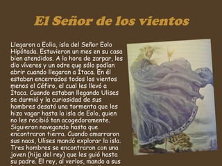 El Señor de los vientos Llegaron a Eolia, isla del Señor Eolo Hipótada. Estuvieron un mes en su casa bien atendidos. A la hora de zarpar, les dio víveres y un odre que sólo podían abrir cuando llegaran a Ítaca. En él estaban encerrados todos los vientos menos el Céfiro, el cual les llevó a Ítaca. Cuando estaban llegando Ulises se durmió y la curiosidad de sus hombres desató una tormenta que les hizo vagar hasta la isla de Eolo, quien no les recibió tan acogedoramente. Siguieron navegando hasta que encontraron tierra. Cuando amarraron sus naos, Ulises mandó explorar la isla. Tres hombres se encontraron con una joven (hija del rey) que les guió hasta su padre. El rey, al verlos, mando a sus hombres perseguirles. Cuando llegaron a las naos murieron, y Ulises y un navío huyeron.  