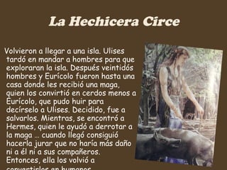La Hechicera Circe Volvieron a llegar a una isla. Ulises tardó en mandar a hombres para que exploraran la isla. Después veintidós hombres y Eurícolo fueron hasta una casa donde les recibió una maga, quien los convirtió en cerdos menos a Eurícolo, que pudo huir para decírselo a Ulises. Decidido, fue a salvarlos. Mientras, se encontró a Hermes, quien le ayudó a derrotar a la maga … cuando llegó consiguió hacerla jurar que no haría más daño ni a él ni a sus compañeros. Entonces, ella los volvió a convertirlos en humanos.   