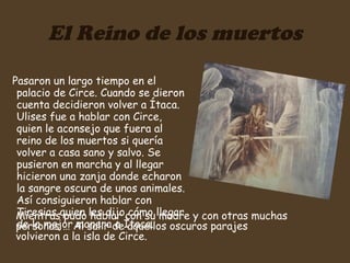 El Reino de los muertos Pasaron un largo tiempo en el palacio de Circe. Cuando se dieron cuenta decidieron volver a Ítaca. Ulises fue a hablar con Circe, quien le aconsejo que fuera al reino de los muertos si quería volver a casa sano y salvo. Se pusieron en marcha y al llegar hicieron una zanja donde echaron la sangre oscura de unos animales. Así consiguieron hablar con Tiresias quien les dijo cómo llegar de la mejor manera a Ìtaca.  Mientras pudo hablar con su madre y con otras muchas personas … Al salir de aquellos oscuros parajes volvieron a la isla de Circe. 