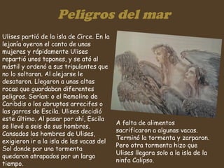 Peligros del mar Ulises partió de la isla de Circe. En la lejanía oyeron el canto de unas mujeres y rápidamente Ulises repartió unos tapones, y se ató al mástil y ordenó a sus tripulantes que no lo soltaran. Al alejarse le desataron. Llegaron a unas altas rocas que guardaban diferentes peligros. Serían: o el Remolino de Caribdis o los abruptos arrecifes o las garras de Escila. Ulises decidió este último. Al pasar por ahí, Escila se llevó a seis de sus hombres. Cansados los hombres de Ulises, exigieron ir a la isla de las vacas del Sol donde por una tormenta quedaron atrapados por un largo tiempo.  A falta de alimentos sacrificaron a algunas vacas. Terminó la tormenta y zarparon. Pero otra tormenta hizo que Ulises llegara solo a la isla de la ninfa Calipso.  
