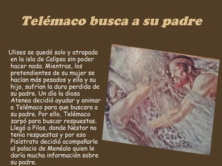 Telémaco busca a su padre Ulises se quedó solo y atrapado en la isla de Calipso sin poder hacer nada. Mientras, los pretendientes de su mujer se hacían más pesados y ella y su hijo, sufrían la dura perdida de su padre. Un día la diosa Atenea decidió ayudar y animar a Telémaco para que buscara a su padre. Por ello, Telémaco zarpó para buscar respuestas. Llegó a Pilos, donde Néstor no tenía respuestas y por eso Pisístrato decidió acompañarle al palacio de Menéalo quien le daría mucha información sobre su padre.  