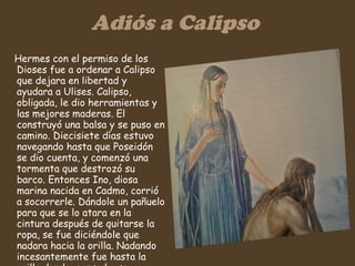 Adiós a Calipso Hermes con el permiso de los Dioses fue a ordenar a Calipso que dejara en libertad y ayudara a Ulises. Calipso, obligada, le dio herramientas y las mejores maderas. El construyó una balsa y se puso en camino. Diecisiete días estuvo navegando hasta que Poseidón se dio cuenta, y comenzó una tormenta que destrozó su barco. Entonces Ino, diosa marina nacida en Cadmo, corrió a socorrerle. Dándole un pañuelo para que se lo atara en la cintura después de quitarse la ropa, se fue diciéndole que nadara hacia la orilla. Nadando incesantemente fue hasta la orilla donde, cansado, se arrastró hasta el suelo donde se durmió.  