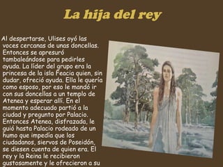 La hija del rey Al despertarse, Ulises oyó las voces cercanas de unas doncellas. Entonces se apresuró tambaleándose para pedirles ayuda. La líder del grupo era la princesa de la isla Feacia quien, sin dudar, ofreció ayuda. Ella le quería como esposo, por eso le mandó ir con sus doncellas a un templo de Atenea y esperar allí. En el momento adecuado partió a la ciudad y pregunto por Palacio. Entonces Atenea, disfrazada, le guió hasta Palacio rodeado de un humo que impedía que los ciudadanos, siervos de Poseidón, se diesen cuenta de quien era. El rey y la Reina le recibieron gustosamente y le ofrecieron a su hija para que se casase. Pero el pidió ser ayudado para volver a su patria.  