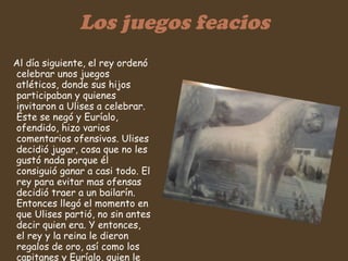 Los juegos feacios Al día siguiente, el rey ordenó celebrar unos juegos atléticos, donde sus hijos participaban y quienes invitaron a Ulises a celebrar. Éste se negó y Euríalo, ofendido, hizo varios comentarios ofensivos. Ulises decidió jugar, cosa que no les gustó nada porque él consiguió ganar a casi todo. El rey para evitar mas ofensas decidió traer a un bailarín. Entonces llegó el momento en que Ulises partió, no sin antes decir quien era. Y entonces, el rey y la reina le dieron regalos de oro, así como los capitanes y Euríalo, quien le entregó una maravillosa espada .  