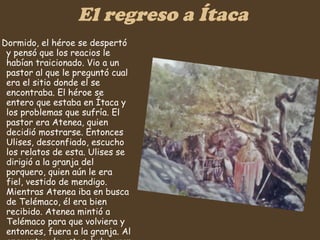 El regreso a Ítaca Dormido, el héroe se despertó y pensó que los reacios le habían traicionado. Vio a un pastor al que le preguntó cual era el sitio donde el se encontraba. El héroe se entero que estaba en Ítaca y los problemas que sufría. El pastor era Atenea, quien decidió mostrarse. Entonces Ulises, desconfiado, escucho los relatos de esta. Ulises se dirigió a la granja del porquero, quien aún le era fiel, vestido de mendigo. Mientras Atenea iba en busca de Telémaco, él era bien recibido. Atenea mintió a Telémaco para que volviera y entonces, fuera a la granja. Al encuentro de estos, hubo gran regocijo. Entonces se dispusieron a hacer un plan.   