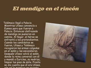 El mendigo en el rincón Telémaco llegó a Palacio. Mientras Ulises convencía a Eumeo para que fueran a Palacio. Entonces disfrazado de mendigo se pusieron en camino. Al llegar, el héroe se enfrentó a los pretendientes. Cuando los candidatos se fueron, Ulises y Telémaco recogieron las armas colgadas en el salón y las escondieron. Después Ulises volvió al salón, donde la reina conversó con él y mandó a Euriclea, su nodriza, limpiar los pies de éste. Pronto se dio cuenta que él era Ulises, aún así lo mantuvo en secreto.   