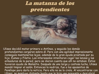 La matanza de los pretendientes Ulises decidió matar primero a Antínoo, y seguido los demás pretendientes cargaron sobre él. Pero con una agilidad impresionante conseguía mantenerlos lejos, además de la gran ayuda prestada por su hijo, Eumeo y Filetio. Los interesados intentaron coger las lanzas y las armaduras de la pared, pero se dieron cuenta que allí no estaban. Éstos tuvieron ayuda de Melantio. Después de una larga y costosa lucha, Ulises mandó limpiar el salón. Entonces la nodriza, fue a los aposentos de Penélope para darla la noticia. Pero ella no se lo creía. Al encontrarse con Ulises, se mantuvo distante hasta que le hizo una pregunta y descubrió quien era realmente.   