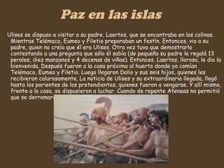 Paz en las islas Ulises se dispuso a visitar a su padre, Laertes, que se encontraba en las colinas. Mientras Telémaco, Eumeo y Filetio preparaban un festín. Entonces, vio a su padre, quien no creía que él era Ulises. Otra vez tuvo que demostrarlo contestando a una pregunta que sólo él sabía (de pequeño su padre le regaló 13 perales, diez manzanos y 4 decenas de viñas). Entonces, Laertes, lloroso, le dio la bienvenida. Después fueron a la casa próxima al huerto donde ya comían Telémaco, Eumeo y Filetio. Luego llegaron Dolio y sus seis hijos, quienes les recibieron calurosamente. La noticia de Ulises y su extraordinaria llegada, llegó hasta los parientes de los pretendientes, quienes fueron a vengarse. Y allí mismo, frente a la casa, se dispusieron a luchar. Cuando de repente Ateneas no permitió que se derramara otra gota de sangre…  