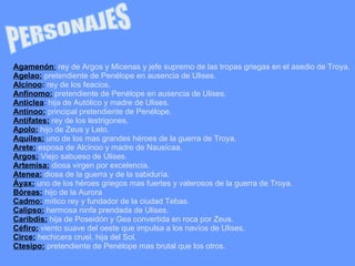 Agamenón :   rey de Argos y Micenas y jefe supremo de las tropas griegas en el asedio de Troya. Agelao:  pretendiente de Penélope en ausencia de Ulises. Alcínoo :  rey de los feacios. Anfínomo:  pretendiente de Penélope en ausencia de Ulises. Anticlea :  hija de Autólico y madre de Ulises. Antínoo:  principal pretendiente de Penélope. Antífates:  rey de los lestrigones. Apolo:  hijo de Zeus y Leto. Aquiles:  uno de los mas grandes héroes de la guerra de Troya. Arete:  esposa de Alcínoo y madre de Nausícaa. Argos:  Viejo sabueso de Ulises. Artemisa:  diosa virgen por excelencia. Atenea:  diosa de la guerra y de la sabiduría. Áyax:  uno de los héroes griegos mas fuertes y valerosos de la guerra de Troya. Bóreas:  hijo de la Aurora Cadmo:  mítico rey y fundador de la ciudad Tebas. Calipso:  hermosa ninfa prendada de Ulises. Caribdis:  hija de Poseidón y Gea convertida en roca por Zeus. Céfiro:  viento suave del oeste que impulsa a los navíos de Ulises. Circe:  hechicera cruel, hija del Sol. Ctesipo:  pretendiente de Penélope mas brutal que los otros. PERSONAJES 