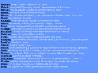 Melantio:  antiguo cabrero del palacio de Ulises Melanto:  esclava de Penélope y amante del pretendiente de Eurímaco Menelao:  rey de Esparta y esposo de la infiel Helena de Troya Mentes:  rey de los tafios y huésped de Ulises Mentor:  fiel compañero de Ulises a quien éste había confiado el cuidado de su casa Minos:  legendario rey de Creta  Nausícaa:  joven hija del rey Alcínoo y se enamora del héroe Néstor:  anciano rey de Pilos y prototipo del consejero prudente Orión:  gigante descomunal hijo de Poseidón y apasionado cazador Penélope:  fiel esposa de Ulises al que espera durante diecinueve años Perséfone:  raptada por Hades y reina desde entonces en los Infiernos Pisístrato:  joven hijo del rey Néstor de Pilos Pólibo:  artesano feacio experto en fabricar pelotas para juego Polifemo:  gigante horrible con un solo ojo en la frente que vive en una cueva como pastor. Posidón:  dios de los mares Príamo:  anciano rey de Troya. Proteo:  divinidad marina que guardaba los rebaños de focas y tenia el don de la profecía. Sísifo:  era el mas astuto de los hombres y de él se cuentan numerosas leyendas Tántalo:  hijo de Zeus y Pluto que es castigado por varias faltas de lealtad a los dioses. Telémaco:  joven hijo de Ulises y Penélope Teoclímeno:  huésped de Telémaco que reprocha a los pretendientes su conducta Tiresias :  célebre adivino de Grecia que Atenea ciega por haberla visto bañarse Ulises:  Rey de Ítaca y gran héroe y protagonista de la obra Zeus:  dios supremo de Olimpo, padre de los dioses y de los hombres  