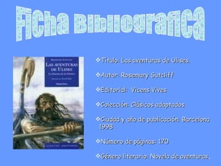 Ficha Bibliografica Título: Las aventuras de Ulises.  Autor: Rosemary Sutcliff Editorial:  Vicens Vives Colección: Clásicos adaptados  Ciudad y año de publicación: Barcelona  1998 Número de páginas: 170 Género literario: Novela de aventuras . 