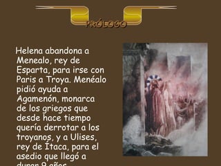 Helena abandona a Menealo, rey de Esparta, para irse con Paris a Troya. Menéalo pidió ayuda a Agamenón, monarca de los griegos que desde hace tiempo quería derrotar a los troyanos, y a Ulises, rey de Ítaca, para el asedio que llegó a durar 9 años.   PRÓLOGO 