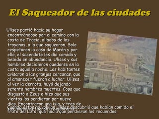 El Saqueador de las ciudades Ulises partió hacia su hogar encontrándose por el camino con la costa de Tracia, aliados de los troyanos, a la que saquearon. Solo respetaron la casa de Marón y por ello, el sacerdote les dio comida y bebida en abundancia. Ulises y sus hombres decidieron quedarse en la costa aquella noche. Los habitantes avisaron a las granjas cercanas, que al amanecer fueron a luchar. Ulises, al ver la derrota, huyó dejando setenta hombres muertos. Cosa que disgustó a Zeus e hizo que sus vientos los perdieran por nueve días. Encontraron una isla, y tres de sus hombres fueron a explorarla.  Cuando éstos no volvían Ulises descubrió que habían comido el fruto del Loto, que hacía que perdieran los recuerdos.  