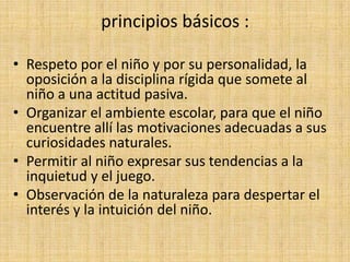 principios básicos :

• Respeto por el niño y por su personalidad, la
  oposición a la disciplina rígida que somete al
  niño a una actitud pasiva.
• Organizar el ambiente escolar, para que el niño
  encuentre allí las motivaciones adecuadas a sus
  curiosidades naturales.
• Permitir al niño expresar sus tendencias a la
  inquietud y el juego.
• Observación de la naturaleza para despertar el
  interés y la intuición del niño.
 