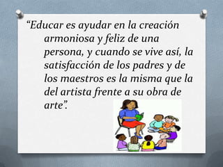 “Educar es ayudar en la creación
armoniosa y feliz de una
persona, y cuando se vive así, la
satisfacción de los padres y de
los maestros es la misma que la
del artista frente a su obra de
arte”.

 