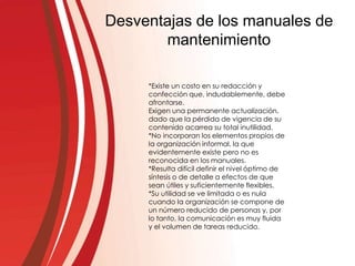Desventajas de los manuales de
mantenimiento
*Existe un costo en su redacción y
confección que, indudablemente, debe
afrontarse.
Exigen una permanente actualización,
dado que la pérdida de vigencia de su
contenido acarrea su total inutilidad.
*No incorporan los elementos propios de
la organización informal, la que
evidentemente existe pero no es
reconocida en los manuales.
*Resulta difícil definir el nivel óptimo de
síntesis o de detalle a efectos de que
sean útiles y suficientemente flexibles.
*Su utilidad se ve limitada o es nula
cuando la organización se compone de
un número reducido de personas y, por
lo tanto, la comunicación es muy fluida
y el volumen de tareas reducido.
 