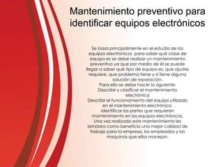Mantenimiento preventivo para
identificar equipos electrónicos
Se basa principalmente en el estudio de los
equipos electrónicos para saber qué clase de
equipo es se debe realizar un mantenimiento
preventivo ya que por medio de él se puede
llegar a saber qué tipo de equipo es, que ajustes
requiere, que problema tiene y si tiene alguna
solución de reparación.
Para ello se debe hacer lo siguiente:
Describir y clasificar el mantenimiento
electrónico
Describir el funcionamiento del equipo utilizado
en el mantenimiento electrónico.
Identificar las partes que requieren
mantenimiento en los equipos electrónicos.
Una vez realizado este mantenimiento les
brindara como beneficio una mejor calidad de
trabajo para la empresa, los empleados y las
maquinas que ellos manejan.
 