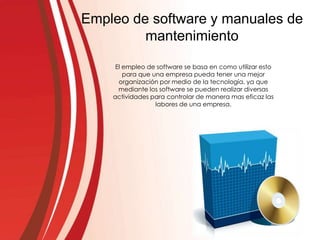 Empleo de software y manuales de
mantenimiento
El empleo de software se basa en como utilizar esto
para que una empresa pueda tener una mejor
organización por medio de la tecnología, ya que
mediante los software se pueden realizar diversas
actividades para controlar de manera mas eficaz las
labores de una empresa.
 