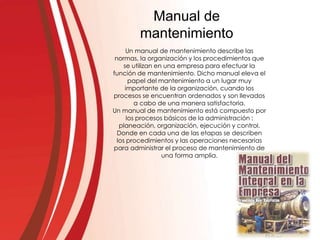 Un manual de mantenimiento describe las
normas, la organización y los procedimientos que
se utilizan en una empresa para efectuar la
función de mantenimiento. Dicho manual eleva el
papel del mantenimiento a un lugar muy
importante de la organización, cuando los
procesos se encuentran ordenados y son llevados
a cabo de una manera satisfactoria.
Un manual de mantenimiento está compuesto por
los procesos básicos de la administración :
planeación, organización, ejecución y control.
Donde en cada una de las etapas se describen
los procedimientos y las operaciones necesarias
para administrar el proceso de mantenimiento de
una forma amplia.
Manual de
mantenimiento
 