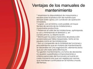 Ventajas de los manuales de
mantenimiento
* Maximizan la disponibilidad de maquinarias y
equipos para la producción de manera que
siempre estén aptos y en condición de operación
inmediata.
* Logran, con el mínimo costo posible, el mayor
tiempo de servicio de las instalaciones y
maquinarias productivas.
* Preservan el valor de las instalaciones, optimizando
su uso y minimizando el deterioro y, en
consecuencia, su depreciación.
* Disminuyen los paros imprevistos de producción
ocasionados por fallas inesperadas, tanto en los
equipos como en las instalaciones.
* Son un compendio de la totalidad de funciones y
procedimientos que en materia de mantenimiento
se desarrollan en una organización, elementos éstos
que por otro lado sería difícil reunir.
*La gestión mantenimiento y la toma de decisiones
no quedan supeditadas a improvisaciones o
criterios personales del funcionario actuante en
cada momento sino que son regidas por normas
que mantienen continuidad en el trámite a través
del tiempo.
 