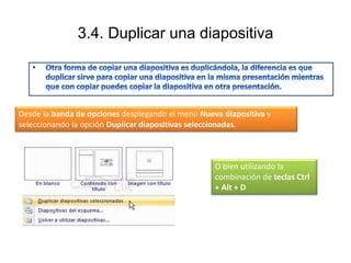 3.4. Duplicar una diapositiva
Desde la banda de opciones desplegando el menú Nueva diapositiva y
seleccionando la opción Duplicar diapositivas seleccionadas.
O bien utilizando la
combinación de teclas Ctrl
+ Alt + D
 