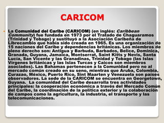 CARICOM
 La Comunidad del Caribe (CARICOM) (en inglés: Caribbean
Community) fue fundada en 1973 por el Tratado de Chaguaramos
(Trinidad y Tobago) y sustituyó a la Asociación Caribeña de
Librecambio que había sido creada en 1965. Es una organización de
15 naciones del Caribe y dependencias británicas. Los miembros de
pleno derecho son: Antigua y Barbuda, Barbados, Belice, Dominica,
Granada, Guyana, Jamaica, Montserrat, Saint Kitts y Nevis, Santa
Lucía, San Vicente y las Granadinas, Trinidad y Tobago (las Islas
Vírgenes británicas y las Islas Turcas y Caicos son miembros
asociados). Las Bahamas pertenecen a la Comunidad pero no al
mercado común creado en su seno, mientras que Aruba, Colombia,
Curazao, México, Puerto Rico, Sint Maarten y Venezuela son países
observadores. La sede de la CARICOM se encuentra en Georgetown,
Guyana. La comunidad del Caribe desarrolla tres actividades
principales: la cooperación económica a través del Mercado Común
del Caribe, la coordinación de la política exterior y la colaboración
de campos como la agricultura, la industria, el transporte y las
telecomunicaciones.
 