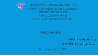 REPUBLICA BOLIVARIANA DE VENEZUELA
INSTITUTO UNIVERSITARIO DE TECNOLÓGIA
ANTONIO JOSÉ DE SUCRE
AMPLIACIÓN GUARENAS
ESCUELA: SEGURIDAD INDUSTRIAL
Guarenas, octubre 2015
AUTOR: Jhoniker Hurtado
PROFESOR: Ranielina R. Mejías
TERMODINAMICA
 